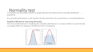 Normality test
A normality test determines whether a sample data has been drawn from a normally distributed
population.
It is generally performed to verify whether the data involved in the research have a normal distribution.
Graphical Method of Assessing Normality
The most useful method of visualizing the normality distribution of a certain variable is to plot the data
on a graph called as a frequency distribution chart or histogram.
 