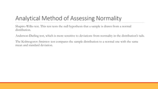 Analytical Method of Assessing Normality
Shapiro-Wilks test. This test tests the null hypothesis that a sample is drawn from a normal
distribution.
Anderson-Darling test, which is more sensitive to deviations from normality in the distribution’s tails.
The Kolmogorov-Smirnov test compares the sample distribution to a normal one with the same
mean and standard deviation.
 