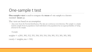 One-sample t test
One-sample t-test is used to compare the mean of one sample to a known
standard mean (μ).
The t tests are based on an assumption
◦ data come from the Normal distribution, The data are continuous (not discrete), The sample is a simple
random sample from its population. Each individual in the population has an equal probability of being
selected in the sample.
Example
weights <- c(301, 305, 312, 315, 318, 319, 310, 318, 305, 313, 305, 305, 305)
t.test(x = weights, mu = 310)
 