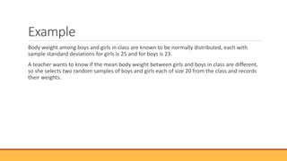 Example
Body weight among boys and girls in class are known to be normally distributed, each with
sample standard deviations for girls is 25 and for boys is 23.
A teacher wants to know if the mean body weight between girls and boys in class are different,
so she selects two random samples of boys and girls each of size 20 from the class and records
their weights.
 