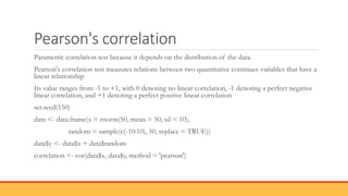 Pearson's correlation
Parametric correlation test because it depends on the distribution of the data.
Pearson's correlation test measures relations between two quantitative continues variables that have a
linear relationship
Its value ranges from -1 to +1, with 0 denoting no linear correlation, -1 denoting a perfect negative
linear correlation, and +1 denoting a perfect positive linear correlation
set.seed(150)
data <- data.frame(x = rnorm(50, mean = 50, sd = 10),
random = sample(c(-10:10), 50, replace = TRUE))
data$y <- data$x + data$random
correlation <- cor(data$x, data$y, method = 'pearson')
 