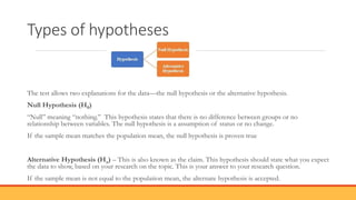 Types of hypotheses
The test allows two explanations for the data—the null hypothesis or the alternative hypothesis.
Null Hypothesis (H0)
“Null” meaning “nothing.” This hypothesis states that there is no difference between groups or no
relationship between variables. The null hypothesis is a assumption of status or no change.
If the sample mean matches the population mean, the null hypothesis is proven true
Alternative Hypothesis (Ha) – This is also known as the claim. This hypothesis should state what you expect
the data to show, based on your research on the topic. This is your answer to your research question.
If the sample mean is not equal to the population mean, the alternate hypothesis is accepted.
 