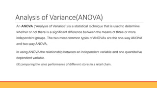 Analysis of Variance(ANOVA)
An ANOVA (“Analysis of Variance”) is a statistical technique that is used to determine
whether or not there is a significant difference between the means of three or more
independent groups. The two most common types of ANOVAs are the one-way ANOVA
and two-way ANOVA.
in using ANOVA the relationship between an independent variable and one quantitative
dependent variable.
EX:comparing the sales performance of different stores in a retail chain.
 