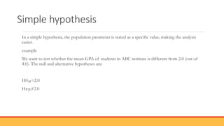 Simple hypothesis
In a simple hypothesis, the population parameter is stated as a specific value, making the analysis
easier.
example
We want to test whether the mean GPA of students in ABC institute is different from 2.0 (out of
4.0). The null and alternative hypotheses are:
H0:μ=2.0
Ha:μ≠2.0
 