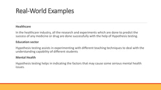 Real-World Examples
Healthcare
In the healthcare industry, all the research and experiments which are done to predict the
success of any medicine or drug are done successfully with the help of Hypothesis testing.
Education sector
Hypothesis testing assists in experimenting with different teaching techniques to deal with the
understanding capability of different students
Mental Health
Hypothesis testing helps in indicating the factors that may cause some serious mental health
issues.
 