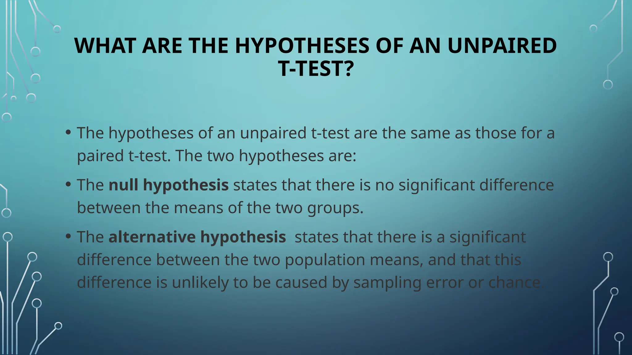 WHAT ARE THE HYPOTHESES OF AN UNPAIRED
T-TEST?
• The hypotheses of an unpaired t-test are the same as those for a
paired t-test. The two hypotheses are:
• The null hypothesis states that there is no significant difference
between the means of the two groups.
• The alternative hypothesis states that there is a significant
difference between the two population means, and that this
difference is unlikely to be caused by sampling error or chance.
 