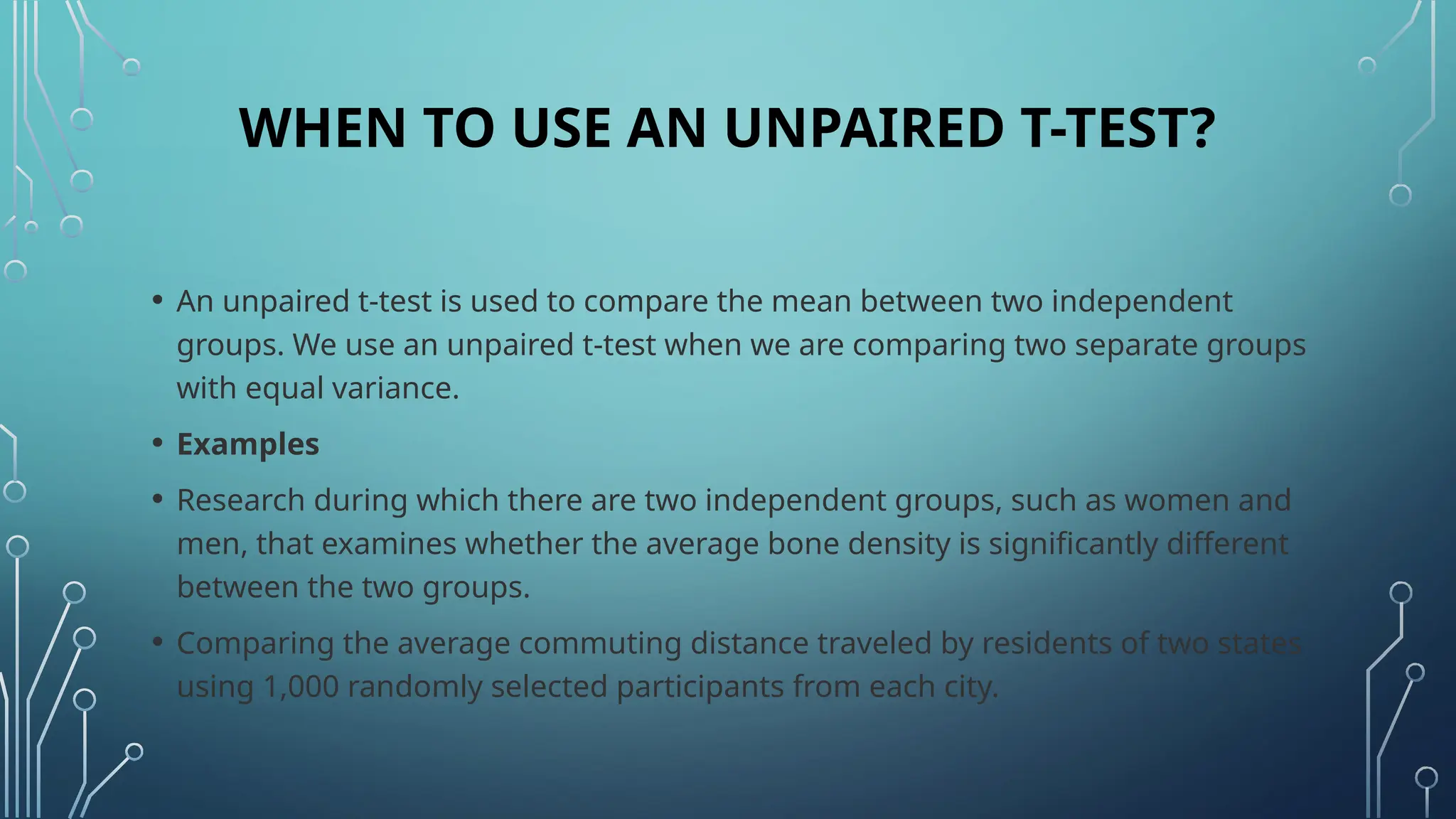 WHEN TO USE AN UNPAIRED T-TEST?
• An unpaired t-test is used to compare the mean between two independent
groups. We use an unpaired t-test when we are comparing two separate groups
with equal variance.
• Examples
• Research during which there are two independent groups, such as women and
men, that examines whether the average bone density is significantly different
between the two groups.
• Comparing the average commuting distance traveled by residents of two states
using 1,000 randomly selected participants from each city.
 