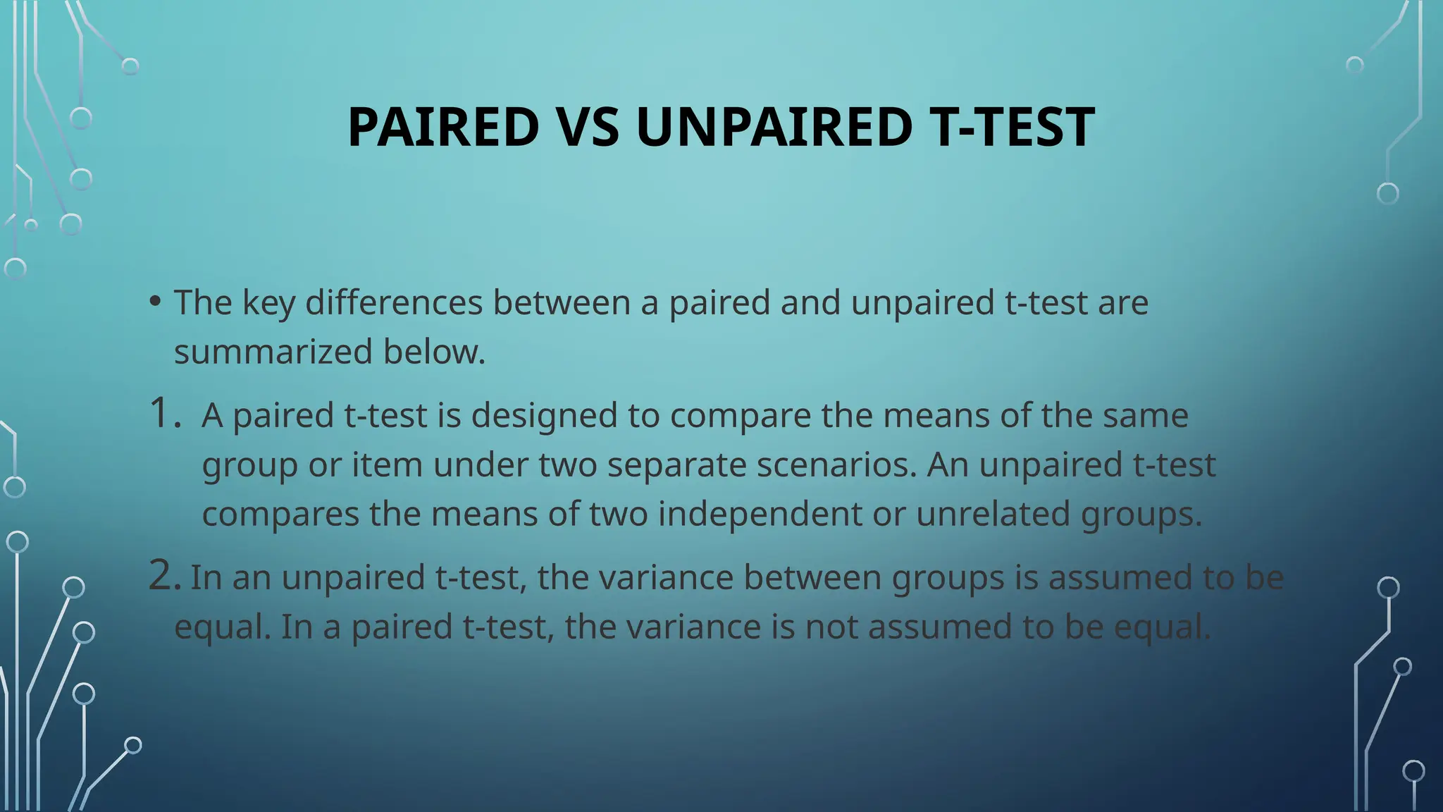 PAIRED VS UNPAIRED T-TEST
• The key differences between a paired and unpaired t-test are
summarized below.
1. A paired t-test is designed to compare the means of the same
group or item under two separate scenarios. An unpaired t-test
compares the means of two independent or unrelated groups.
2. In an unpaired t-test, the variance between groups is assumed to be
equal. In a paired t-test, the variance is not assumed to be equal.
 