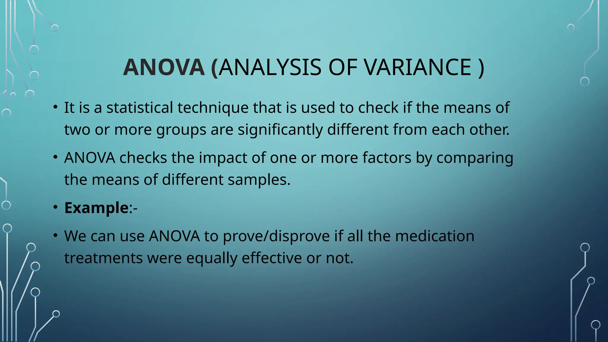 ANOVA (ANALYSIS OF VARIANCE )
• It is a statistical technique that is used to check if the means of
two or more groups are significantly different from each other.
• ANOVA checks the impact of one or more factors by comparing
the means of different samples.
• Example:-
• We can use ANOVA to prove/disprove if all the medication
treatments were equally effective or not.
 