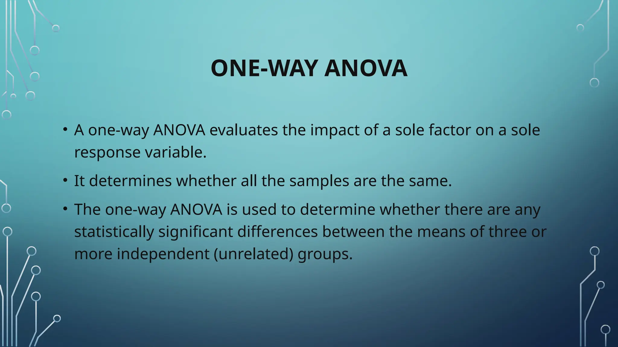 ONE-WAY ANOVA
• A one-way ANOVA evaluates the impact of a sole factor on a sole
response variable.
• It determines whether all the samples are the same.
• The one-way ANOVA is used to determine whether there are any
statistically significant differences between the means of three or
more independent (unrelated) groups.
 