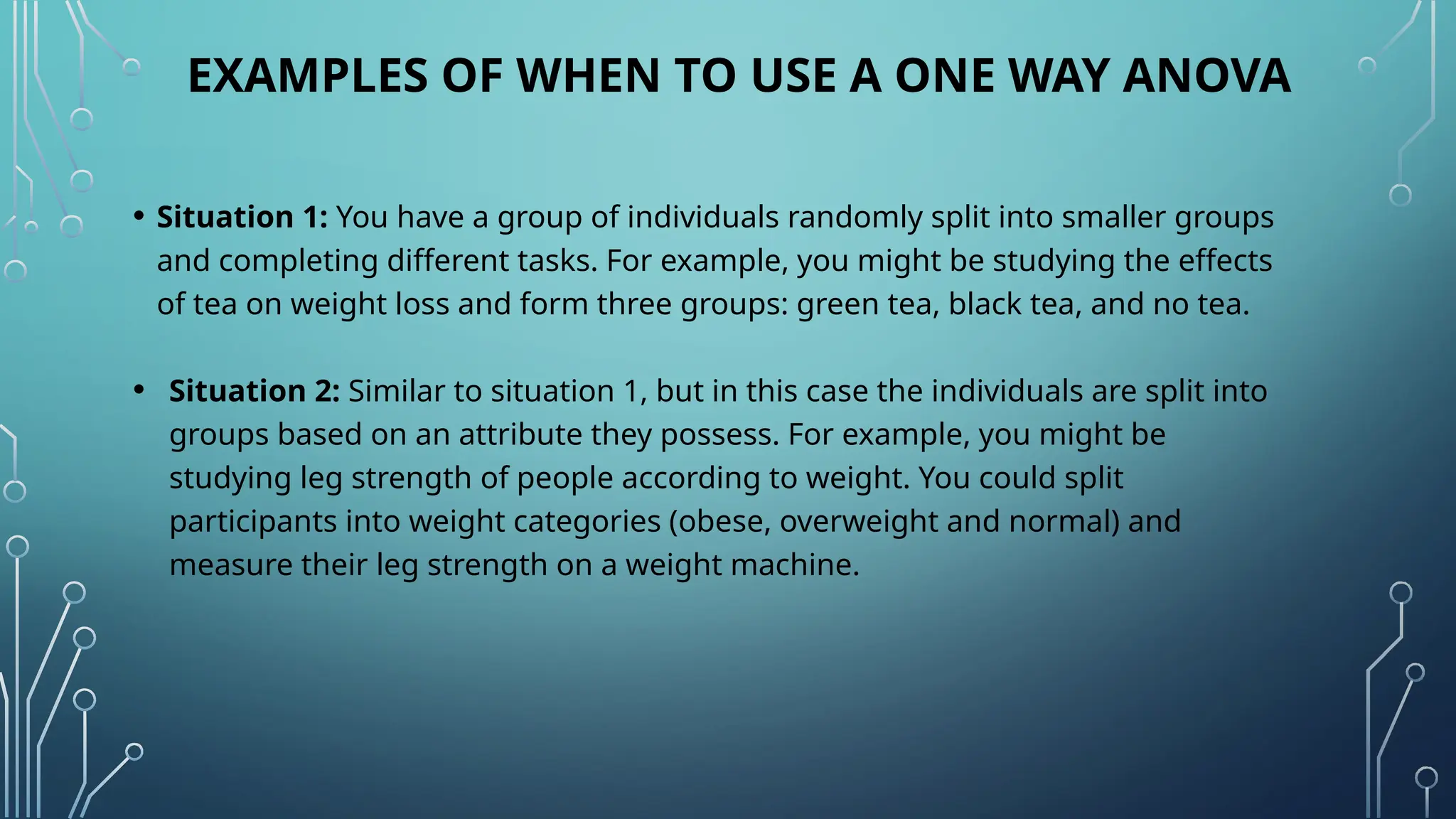 EXAMPLES OF WHEN TO USE A ONE WAY ANOVA
• Situation 1: You have a group of individuals randomly split into smaller groups
and completing different tasks. For example, you might be studying the effects
of tea on weight loss and form three groups: green tea, black tea, and no tea.
• Situation 2: Similar to situation 1, but in this case the individuals are split into
groups based on an attribute they possess. For example, you might be
studying leg strength of people according to weight. You could split
participants into weight categories (obese, overweight and normal) and
measure their leg strength on a weight machine.
 