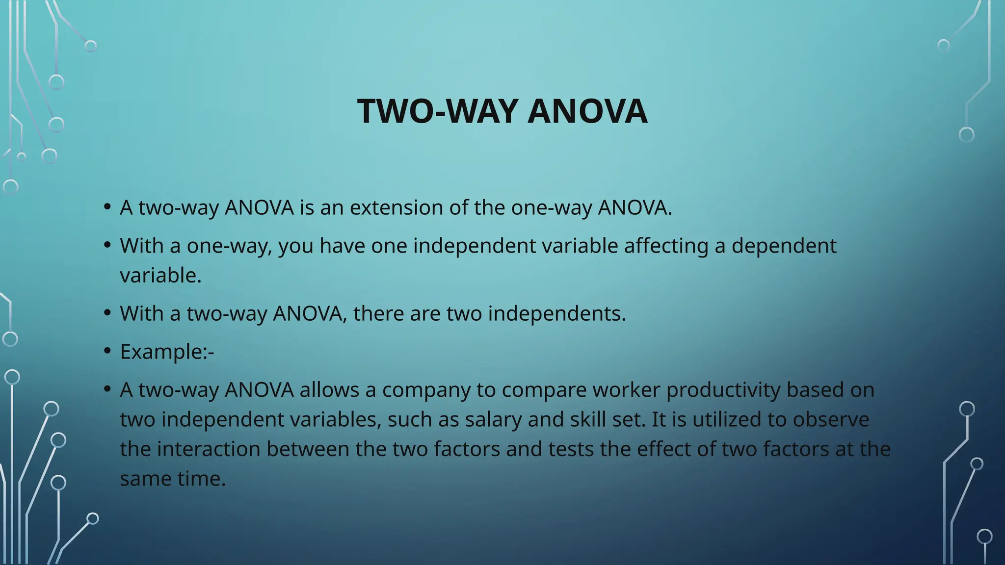 TWO-WAY ANOVA
• A two-way ANOVA is an extension of the one-way ANOVA.
• With a one-way, you have one independent variable affecting a dependent
variable.
• With a two-way ANOVA, there are two independents.
• Example:-
• A two-way ANOVA allows a company to compare worker productivity based on
two independent variables, such as salary and skill set. It is utilized to observe
the interaction between the two factors and tests the effect of two factors at the
same time.
 