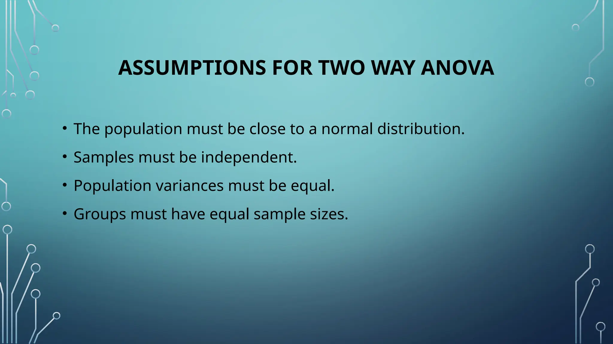 ASSUMPTIONS FOR TWO WAY ANOVA
• The population must be close to a normal distribution.
• Samples must be independent.
• Population variances must be equal.
• Groups must have equal sample sizes.
 