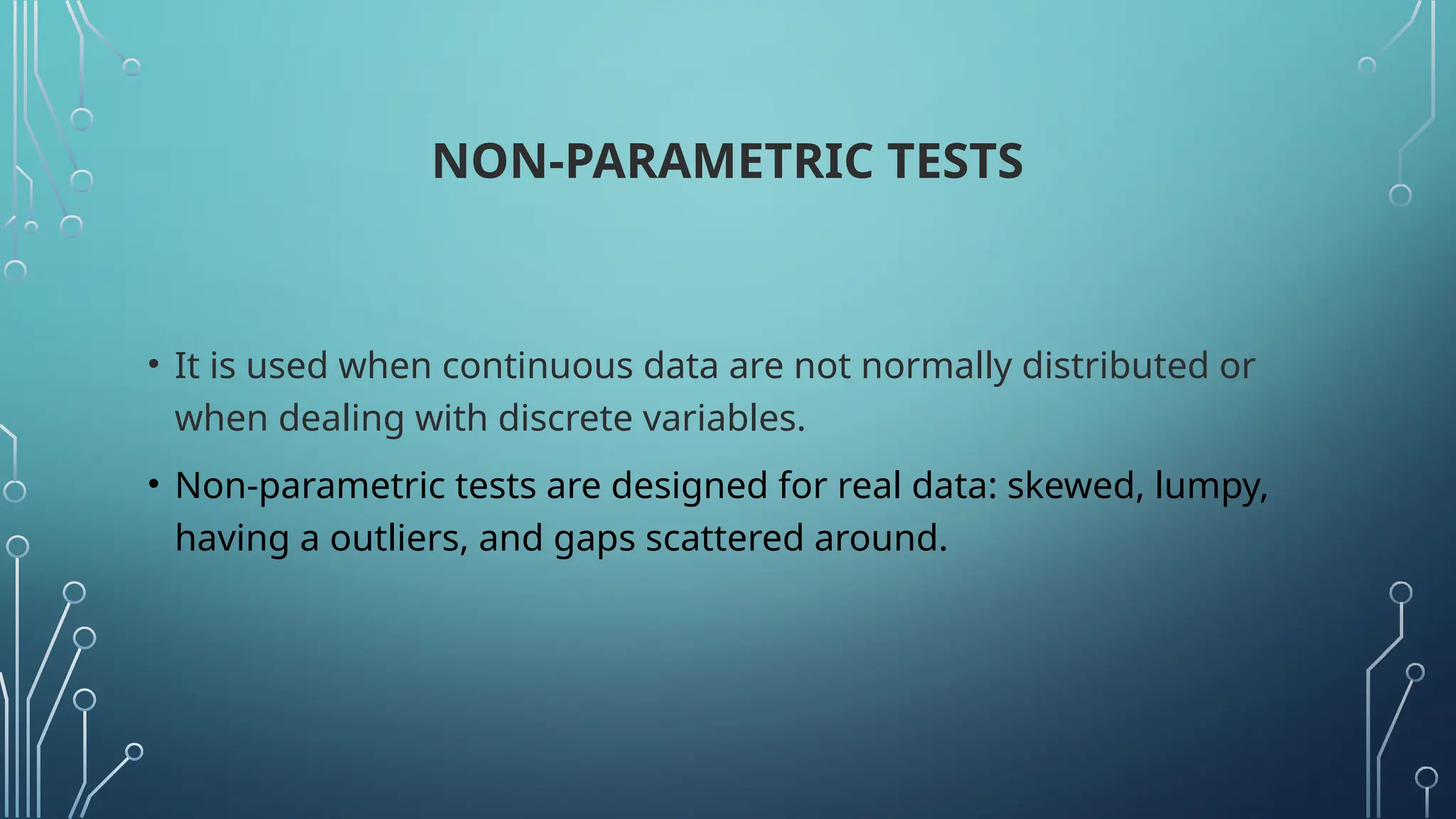 NON-PARAMETRIC TESTS
• It is used when continuous data are not normally distributed or
when dealing with discrete variables.
• Non-parametric tests are designed for real data: skewed, lumpy,
having a outliers, and gaps scattered around.
 