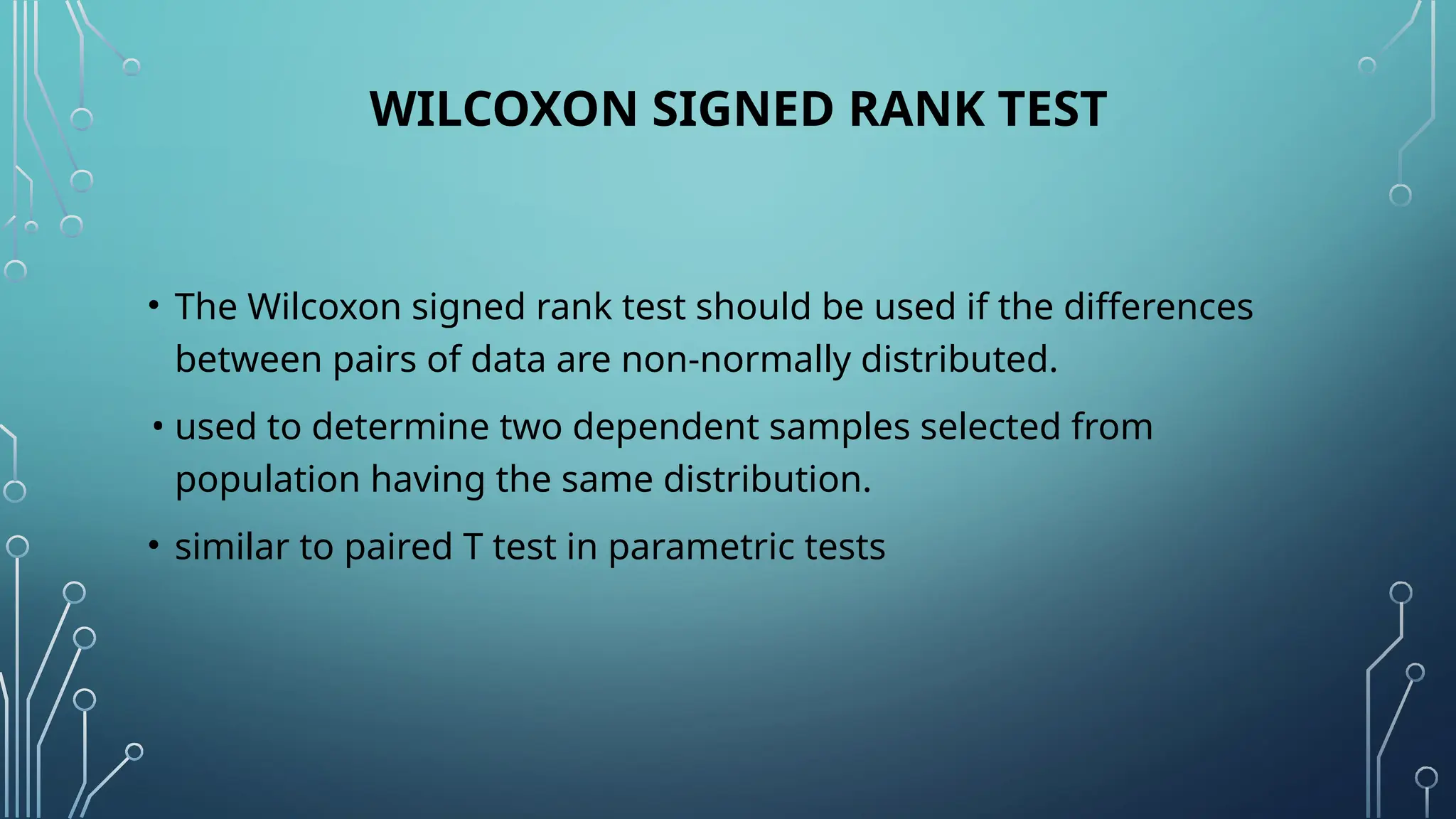 WILCOXON SIGNED RANK TEST
• The Wilcoxon signed rank test should be used if the differences
between pairs of data are non-normally distributed.
• used to determine two dependent samples selected from
population having the same distribution.
• similar to paired T test in parametric tests
 
