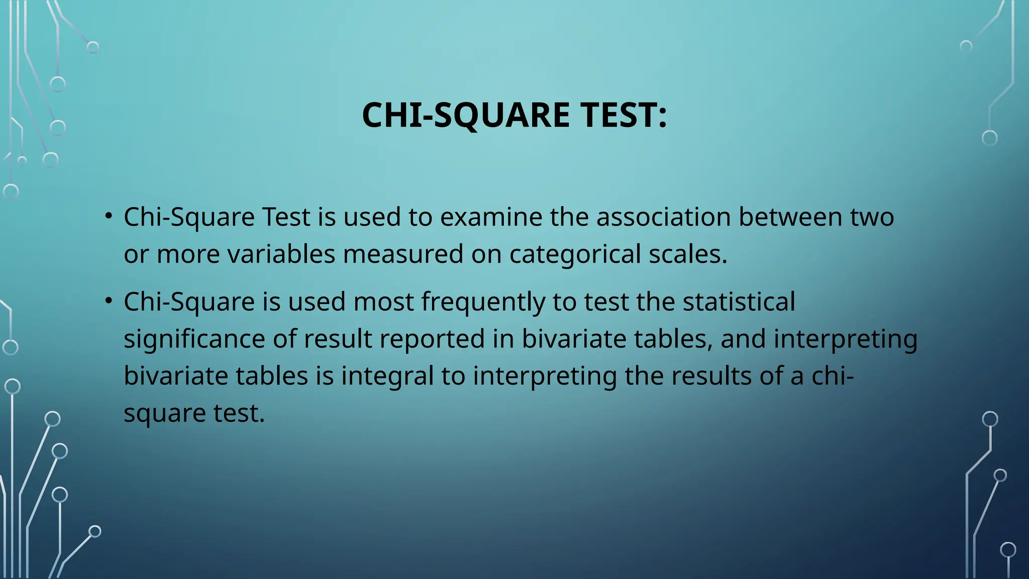 CHI-SQUARE TEST:
• Chi-Square Test is used to examine the association between two
or more variables measured on categorical scales.
• Chi-Square is used most frequently to test the statistical
significance of result reported in bivariate tables, and interpreting
bivariate tables is integral to interpreting the results of a chi-
square test.
 