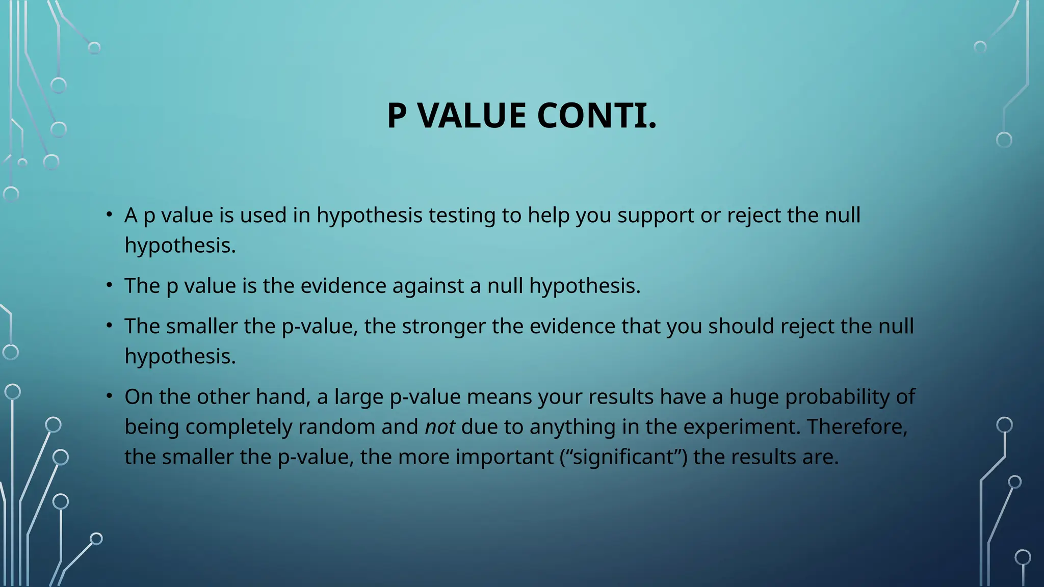 P VALUE CONTI.
• A p value is used in hypothesis testing to help you support or reject the null
hypothesis.
• The p value is the evidence against a null hypothesis.
• The smaller the p-value, the stronger the evidence that you should reject the null
hypothesis.
• On the other hand, a large p-value means your results have a huge probability of
being completely random and not due to anything in the experiment. Therefore,
the smaller the p-value, the more important (“significant”) the results are.
 