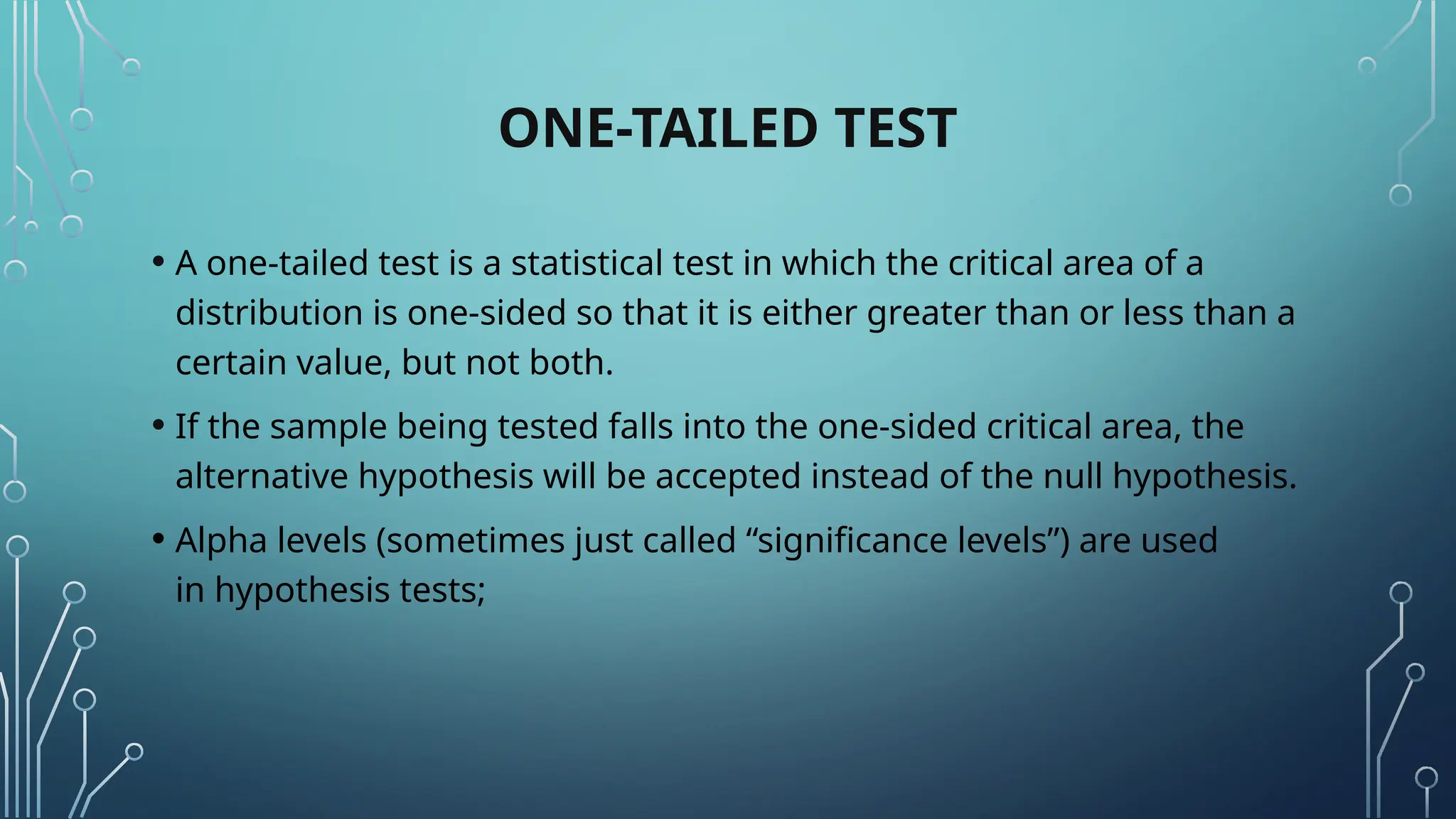 ONE-TAILED TEST
• A one-tailed test is a statistical test in which the critical area of a
distribution is one-sided so that it is either greater than or less than a
certain value, but not both.
• If the sample being tested falls into the one-sided critical area, the
alternative hypothesis will be accepted instead of the null hypothesis.
• Alpha levels (sometimes just called “significance levels”) are used
in hypothesis tests;
 