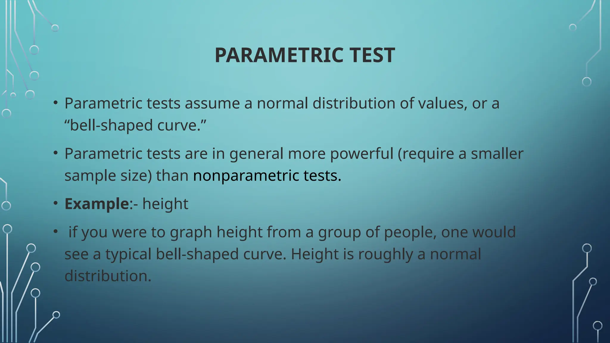 PARAMETRIC TEST
• Parametric tests assume a normal distribution of values, or a
“bell-shaped curve.”
• Parametric tests are in general more powerful (require a smaller
sample size) than nonparametric tests.
• Example:- height
• if you were to graph height from a group of people, one would
see a typical bell-shaped curve. Height is roughly a normal
distribution.
 