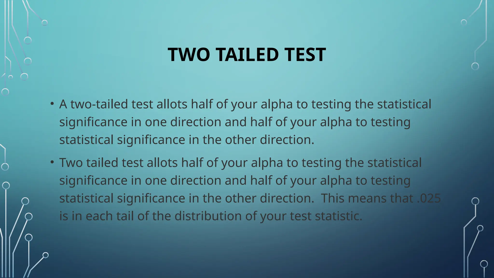 TWO TAILED TEST
• A two-tailed test allots half of your alpha to testing the statistical
significance in one direction and half of your alpha to testing
statistical significance in the other direction.
• Two tailed test allots half of your alpha to testing the statistical
significance in one direction and half of your alpha to testing
statistical significance in the other direction. This means that .025
is in each tail of the distribution of your test statistic.
 