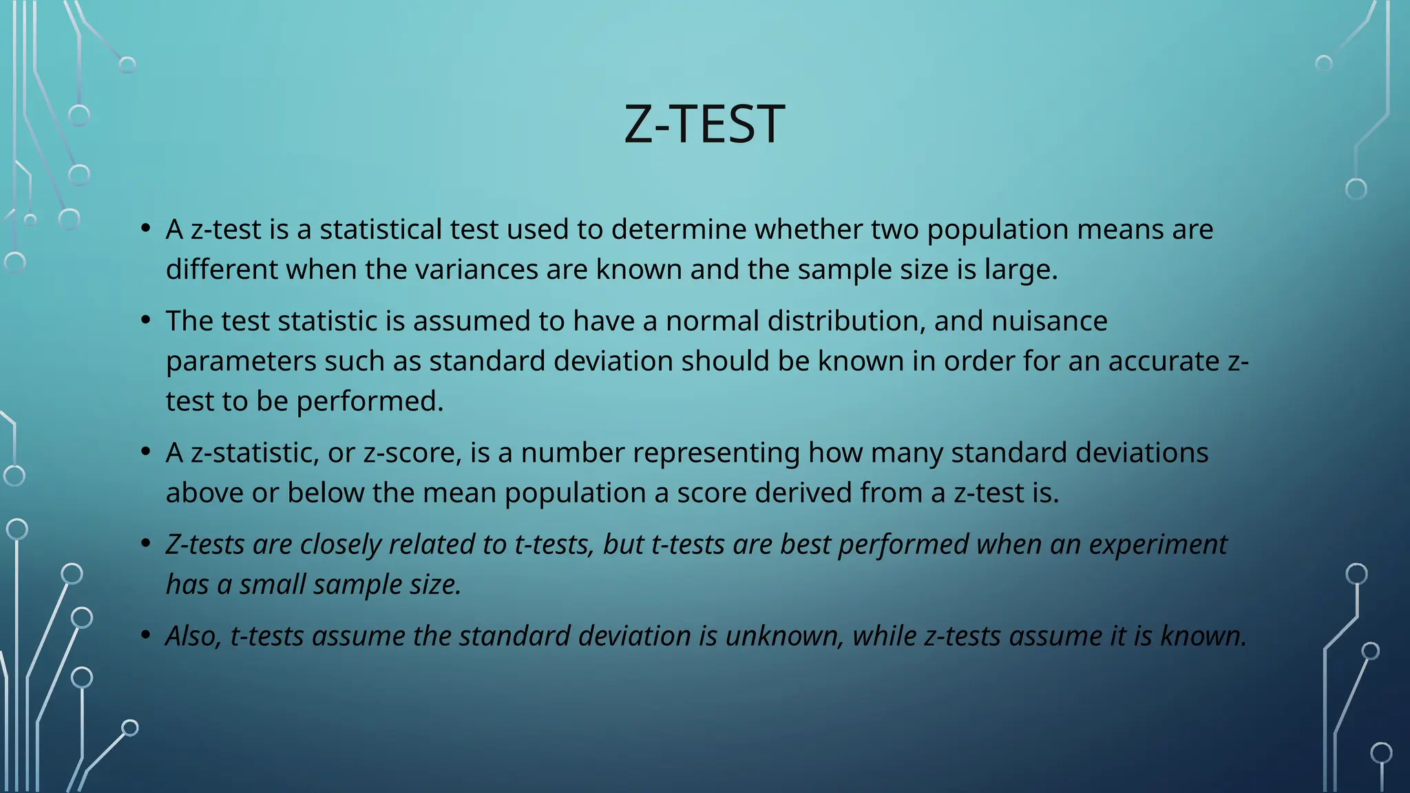 Z-TEST
• A z-test is a statistical test used to determine whether two population means are
different when the variances are known and the sample size is large.
• The test statistic is assumed to have a normal distribution, and nuisance
parameters such as standard deviation should be known in order for an accurate z-
test to be performed.
• A z-statistic, or z-score, is a number representing how many standard deviations
above or below the mean population a score derived from a z-test is.
• Z-tests are closely related to t-tests, but t-tests are best performed when an experiment
has a small sample size.
• Also, t-tests assume the standard deviation is unknown, while z-tests assume it is known.
 