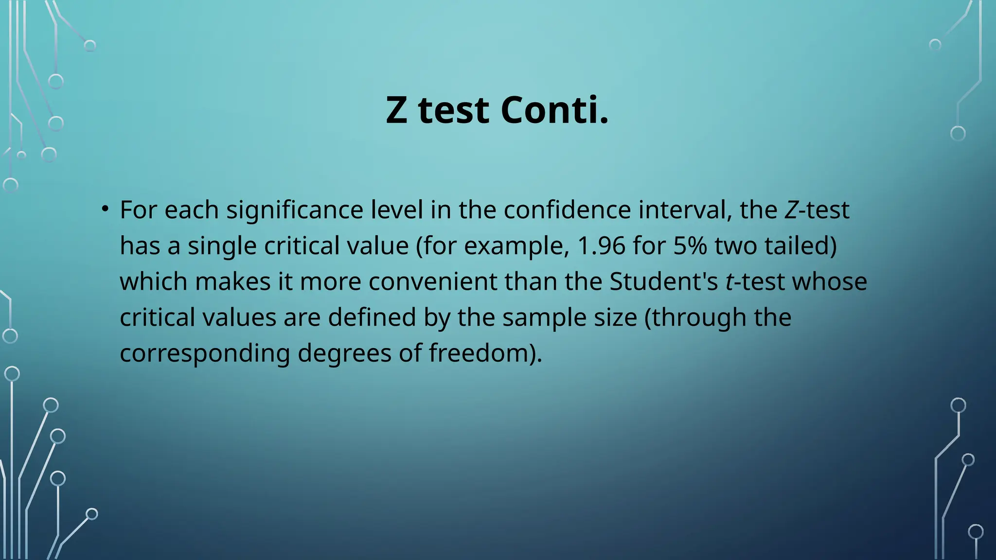 Z test Conti.
• For each significance level in the confidence interval, the Z-test
has a single critical value (for example, 1.96 for 5% two tailed)
which makes it more convenient than the Student's t-test whose
critical values are defined by the sample size (through the
corresponding degrees of freedom).
 