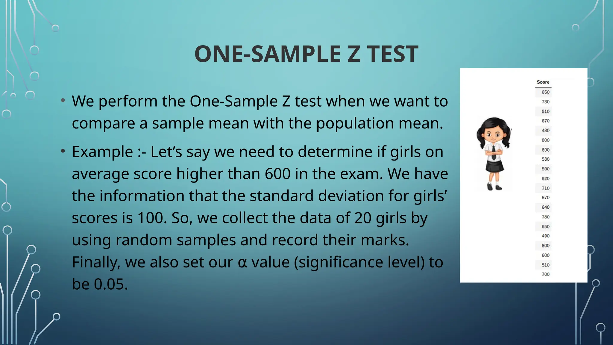 ONE-SAMPLE Z TEST
• We perform the One-Sample Z test when we want to
compare a sample mean with the population mean.
• Example :- Let’s say we need to determine if girls on
average score higher than 600 in the exam. We have
the information that the standard deviation for girls’
scores is 100. So, we collect the data of 20 girls by
using random samples and record their marks.
Finally, we also set our value (significance level) to
⍺
be 0.05.
 