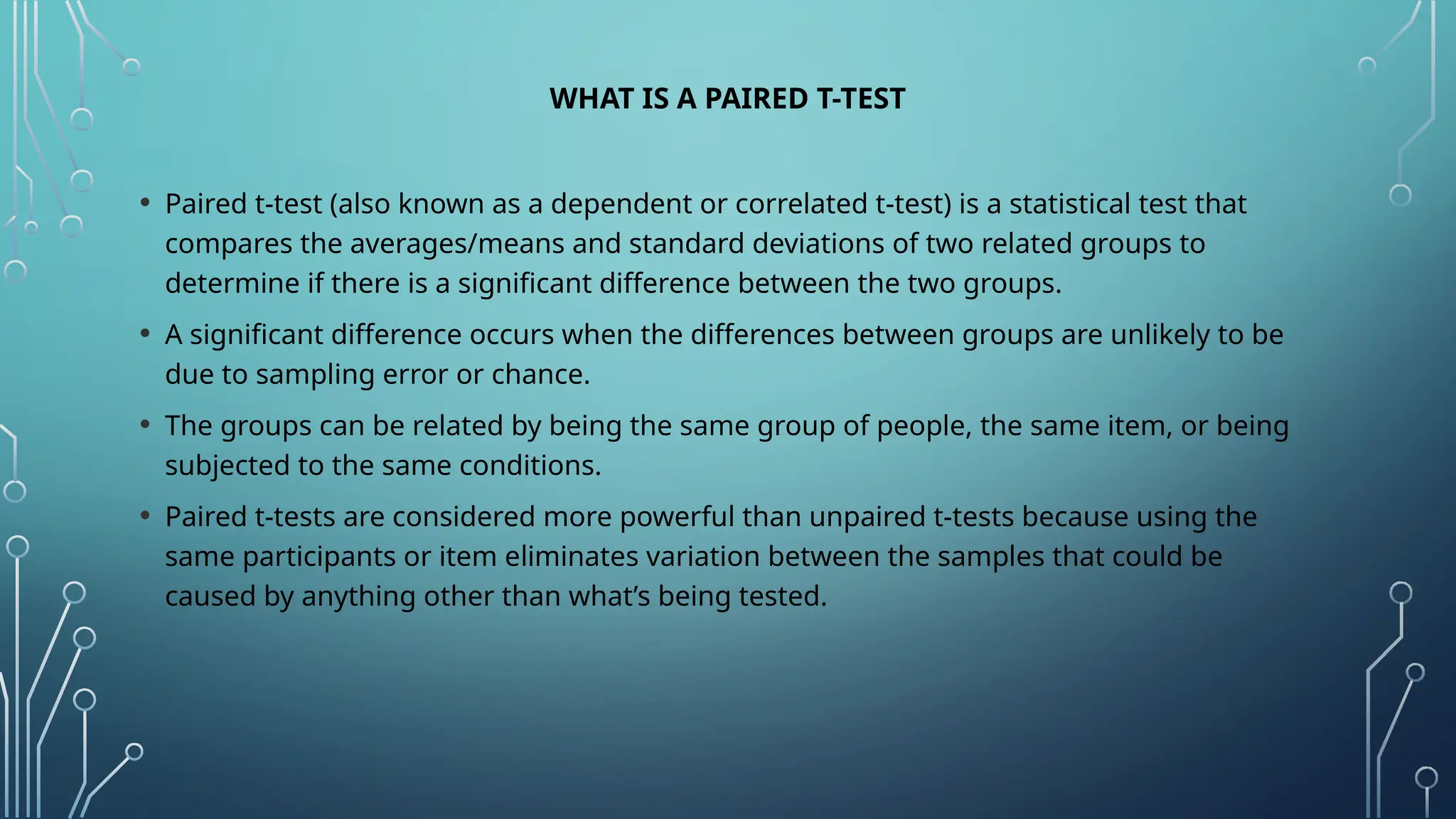 WHAT IS A PAIRED T-TEST
• Paired t-test (also known as a dependent or correlated t-test) is a statistical test that
compares the averages/means and standard deviations of two related groups to
determine if there is a significant difference between the two groups.
• A significant difference occurs when the differences between groups are unlikely to be
due to sampling error or chance.
• The groups can be related by being the same group of people, the same item, or being
subjected to the same conditions.
• Paired t-tests are considered more powerful than unpaired t-tests because using the
same participants or item eliminates variation between the samples that could be
caused by anything other than what’s being tested.
 