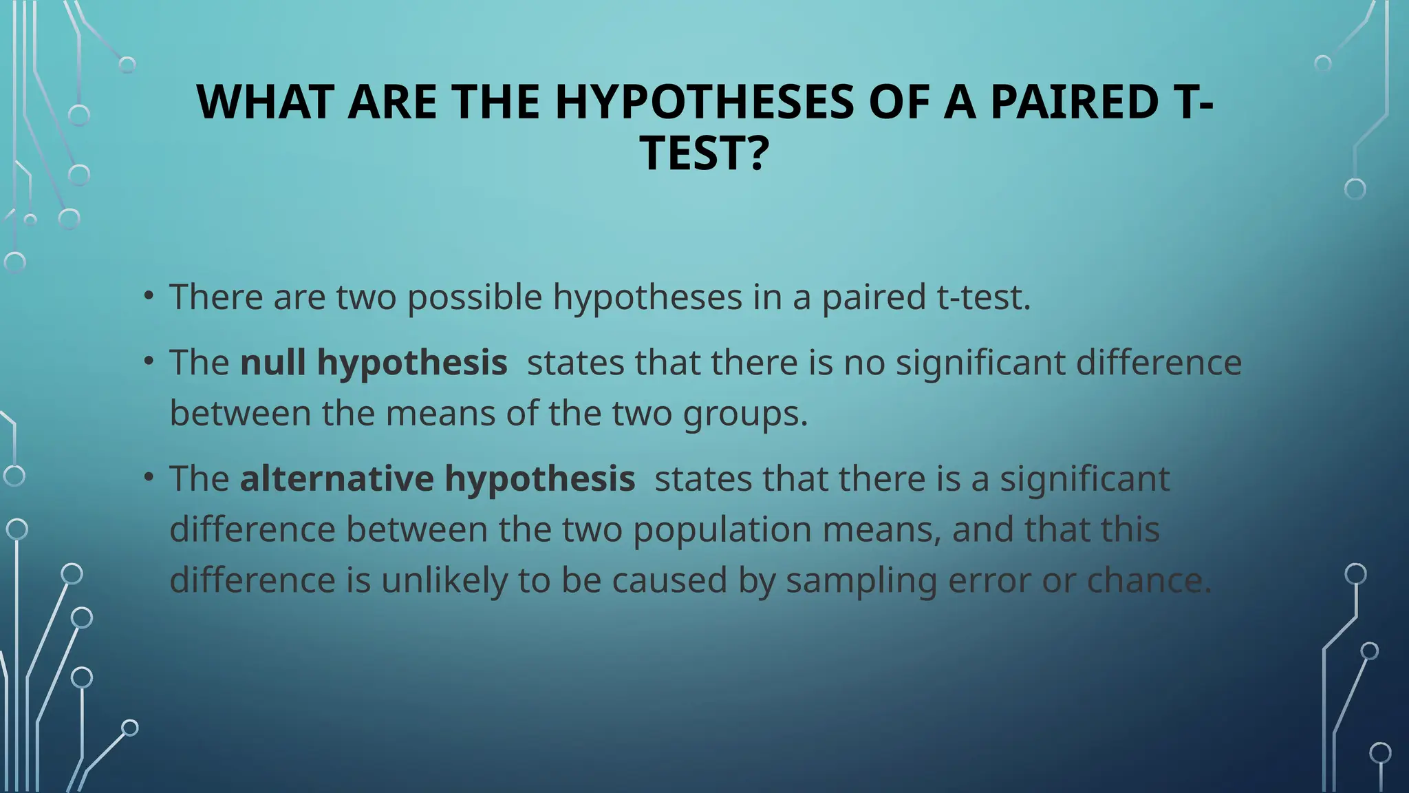 WHAT ARE THE HYPOTHESES OF A PAIRED T-
TEST?
• There are two possible hypotheses in a paired t-test.
• The null hypothesis states that there is no significant difference
between the means of the two groups.
• The alternative hypothesis states that there is a significant
difference between the two population means, and that this
difference is unlikely to be caused by sampling error or chance.
 