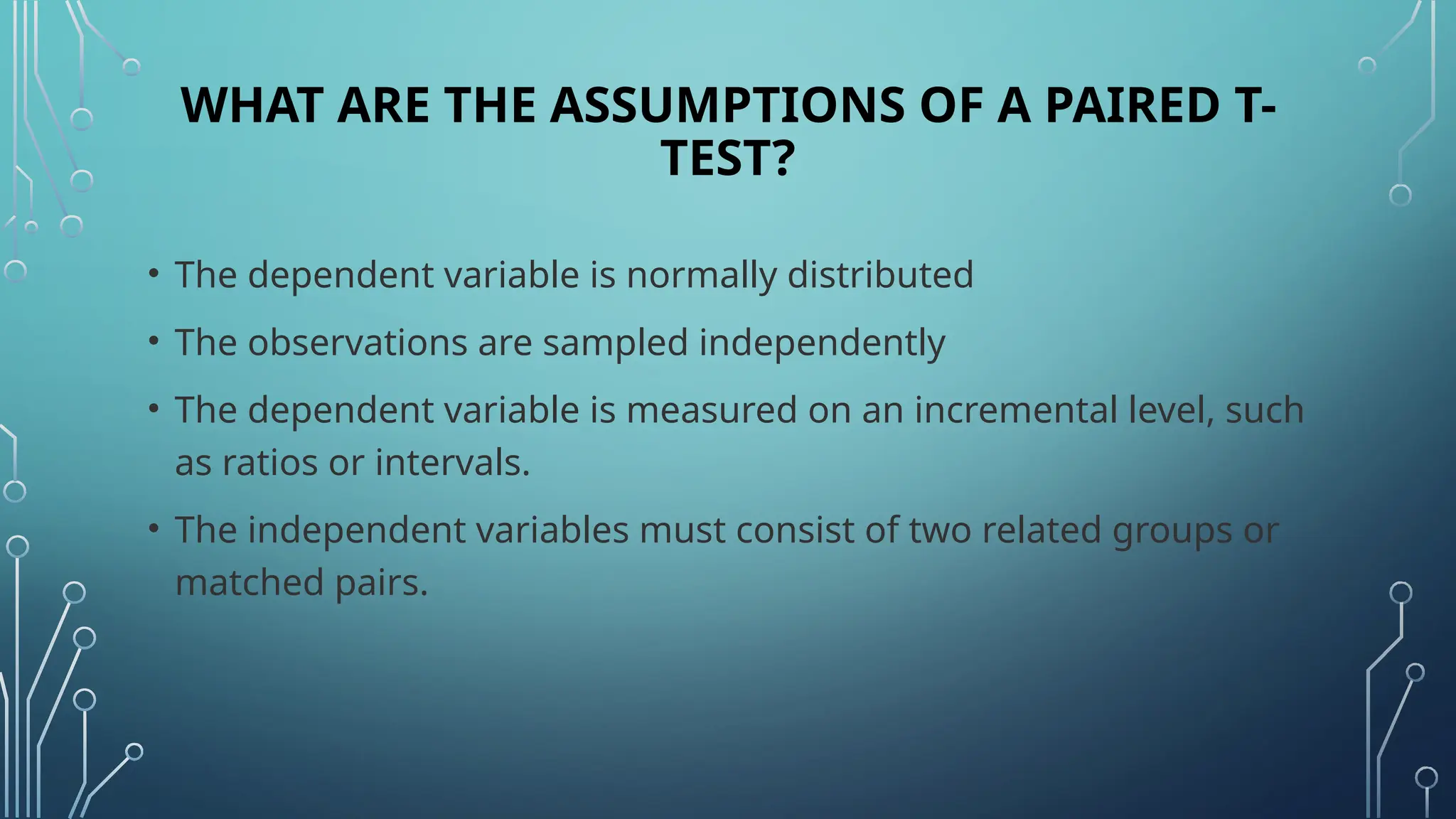 WHAT ARE THE ASSUMPTIONS OF A PAIRED T-
TEST?
• The dependent variable is normally distributed
• The observations are sampled independently
• The dependent variable is measured on an incremental level, such
as ratios or intervals.
• The independent variables must consist of two related groups or
matched pairs.
 