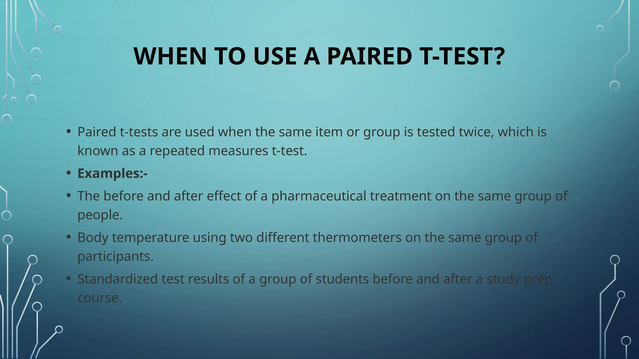 WHEN TO USE A PAIRED T-TEST?
• Paired t-tests are used when the same item or group is tested twice, which is
known as a repeated measures t-test.
• Examples:-
• The before and after effect of a pharmaceutical treatment on the same group of
people.
• Body temperature using two different thermometers on the same group of
participants.
• Standardized test results of a group of students before and after a study prep
course.
 