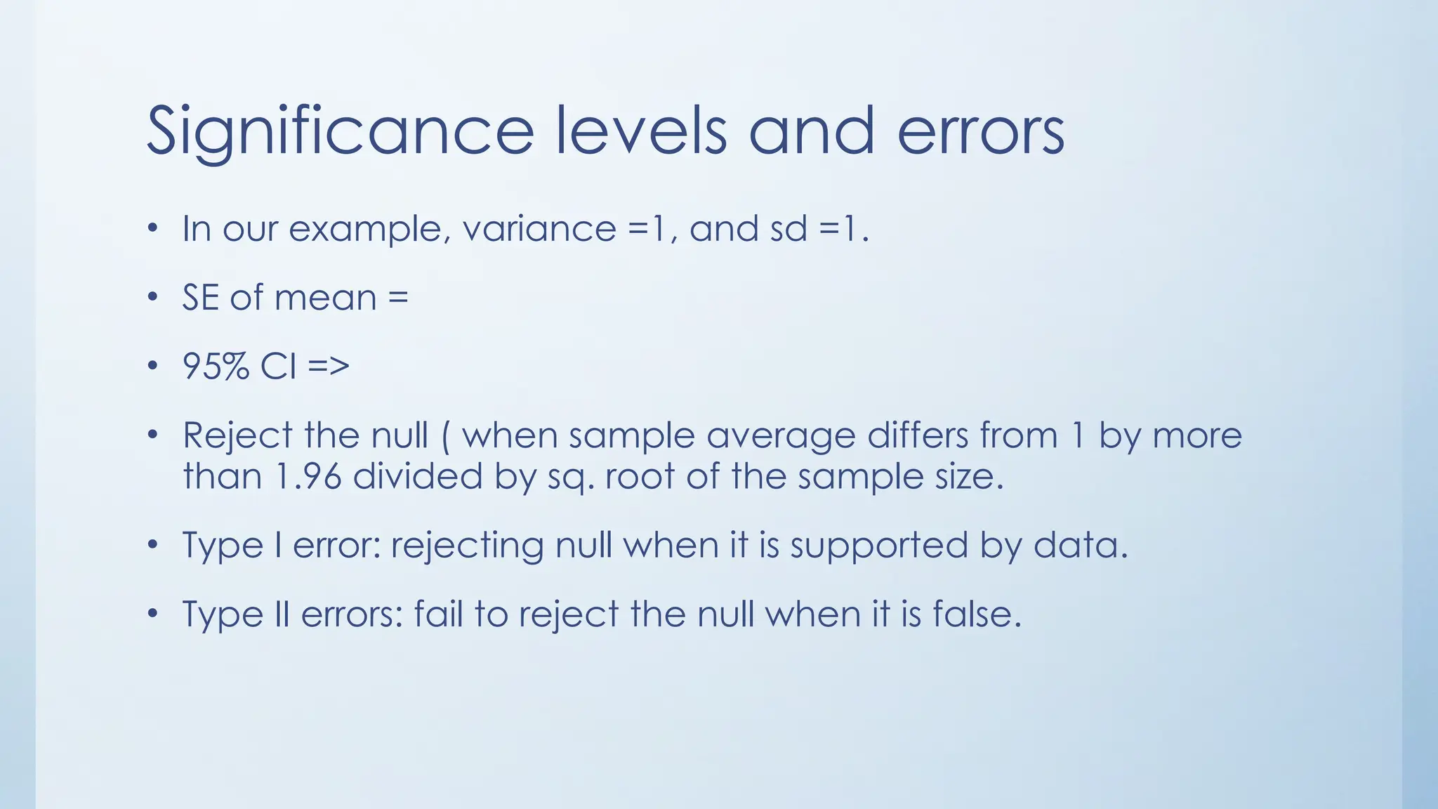 Significance levels and errors
• In our example, variance =1, and sd =1.
• SE of mean =
• 95% CI =>
• Reject the null ( when sample average differs from 1 by more
than 1.96 divided by sq. root of the sample size.
• Type I error: rejecting null when it is supported by data.
• Type II errors: fail to reject the null when it is false.
 