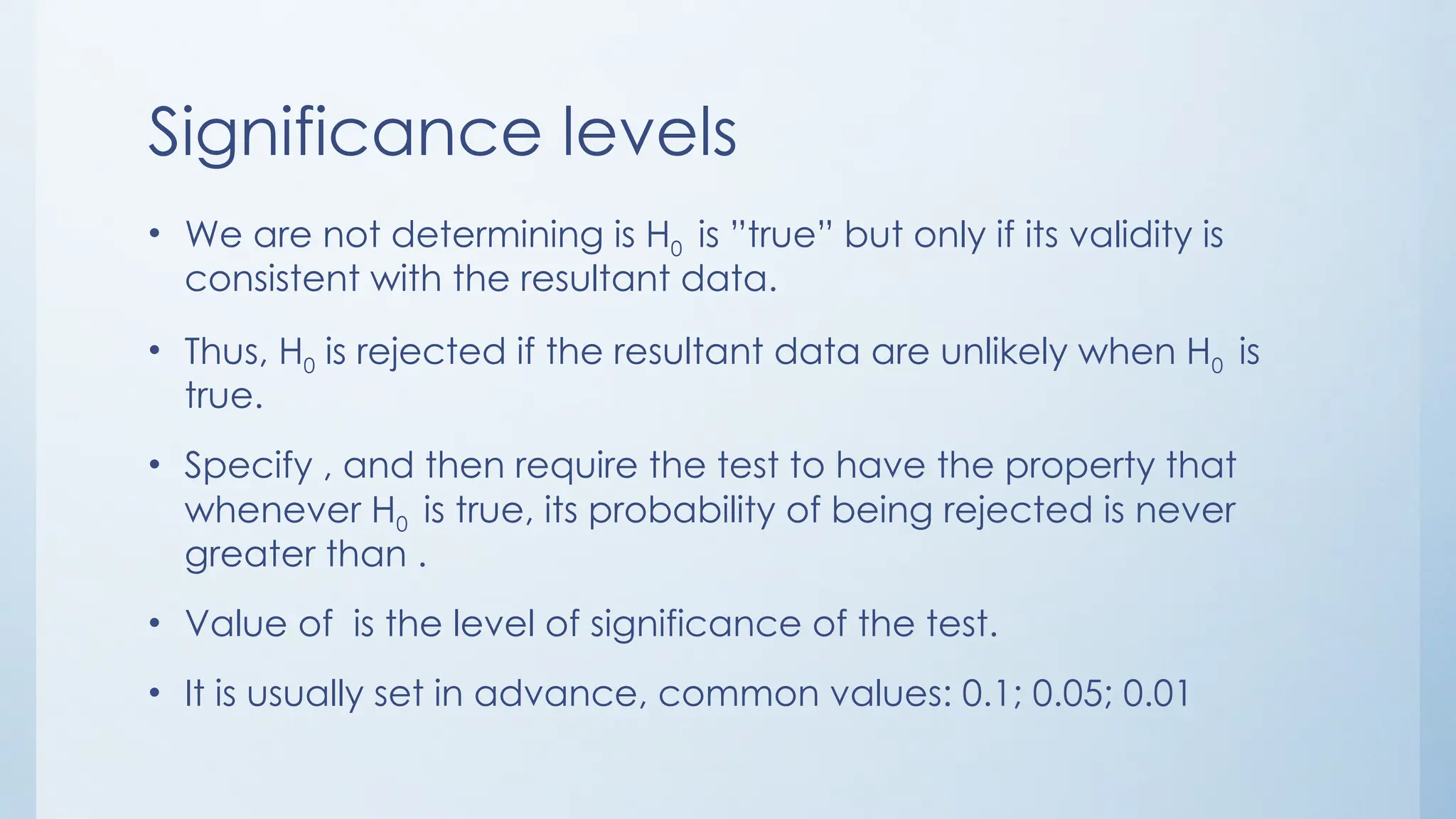 Significance levels
• We are not determining is H0 is ”true” but only if its validity is
consistent with the resultant data.
• Thus, H0 is rejected if the resultant data are unlikely when H0 is
true.
• Specify , and then require the test to have the property that
whenever H0 is true, its probability of being rejected is never
greater than .
• Value of is the level of significance of the test.
• It is usually set in advance, common values: 0.1; 0.05; 0.01
 