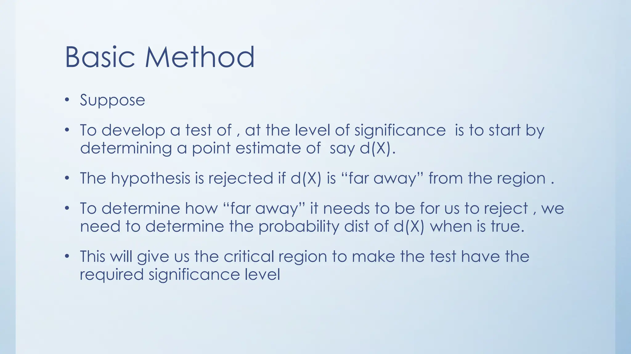 Basic Method
• Suppose
• To develop a test of , at the level of significance is to start by
determining a point estimate of say d(X).
• The hypothesis is rejected if d(X) is “far away” from the region .
• To determine how “far away” it needs to be for us to reject , we
need to determine the probability dist of d(X) when is true.
• This will give us the critical region to make the test have the
required significance level
 