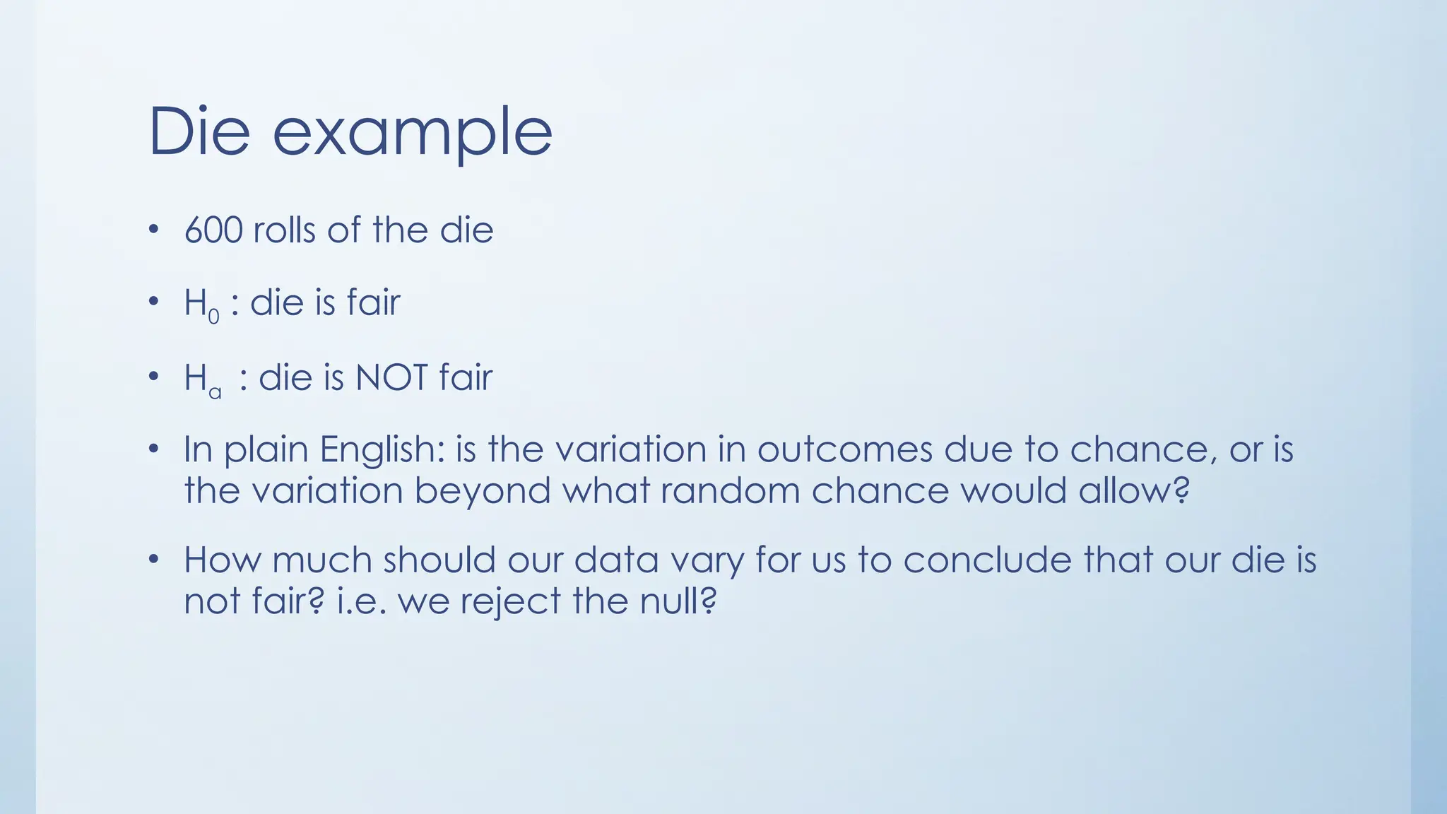 Die example
• 600 rolls of the die
• H0 : die is fair
• Ha : die is NOT fair
• In plain English: is the variation in outcomes due to chance, or is
the variation beyond what random chance would allow?
• How much should our data vary for us to conclude that our die is
not fair? i.e. we reject the null?
 