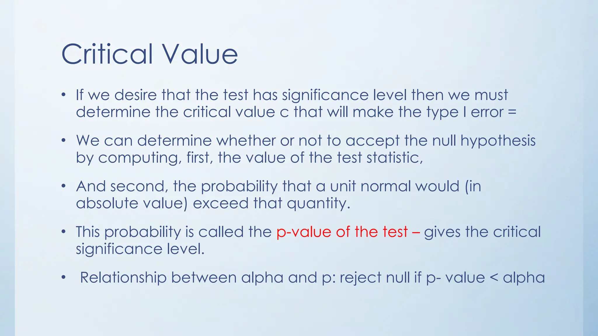 Critical Value
• If we desire that the test has significance level then we must
determine the critical value c that will make the type I error =
• We can determine whether or not to accept the null hypothesis
by computing, first, the value of the test statistic,
• And second, the probability that a unit normal would (in
absolute value) exceed that quantity.
• This probability is called the p-value of the test – gives the critical
significance level.
• Relationship between alpha and p: reject null if p- value < alpha
 