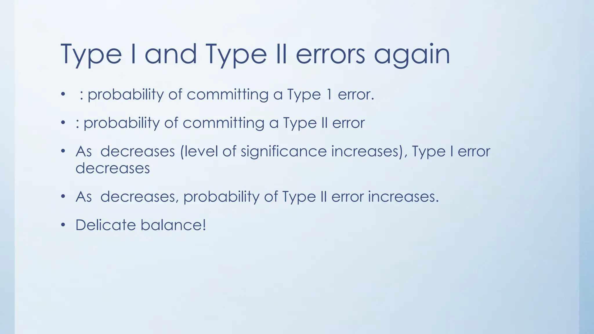 Type I and Type II errors again
• : probability of committing a Type 1 error.
• : probability of committing a Type II error
• As decreases (level of significance increases), Type I error
decreases
• As decreases, probability of Type II error increases.
• Delicate balance!
 
