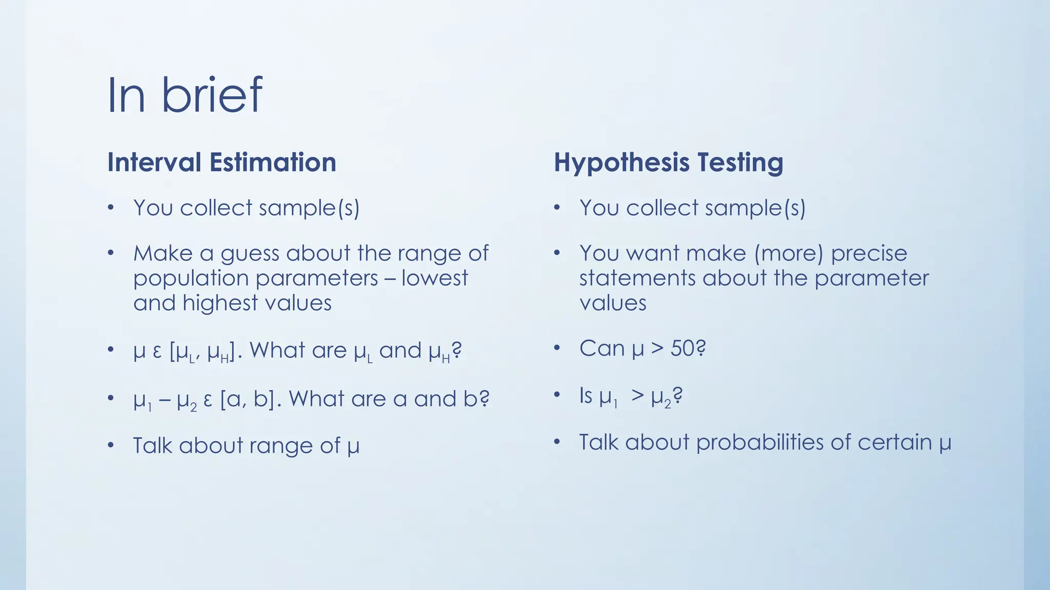 In brief
Interval Estimation
• You collect sample(s)
• Make a guess about the range of
population parameters – lowest
and highest values
• μ ε [μL, μH]. What are μL and μH?
• μ1 – μ2 ε [a, b]. What are a and b?
• Talk about range of μ
Hypothesis Testing
• You collect sample(s)
• You want make (more) precise
statements about the parameter
values
• Can μ > 50?
• Is μ1 > μ2?
• Talk about probabilities of certain μ
 