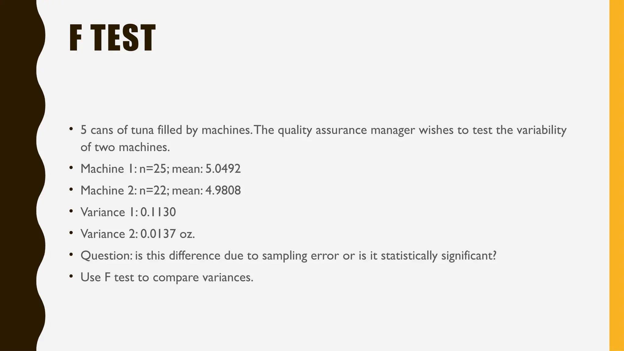 F TEST
• 5 cans of tuna filled by machines.The quality assurance manager wishes to test the variability
of two machines.
• Machine 1: n=25; mean: 5.0492
• Machine 2: n=22; mean: 4.9808
• Variance 1: 0.1130
• Variance 2: 0.0137 oz.
• Question: is this difference due to sampling error or is it statistically significant?
• Use F test to compare variances.
 