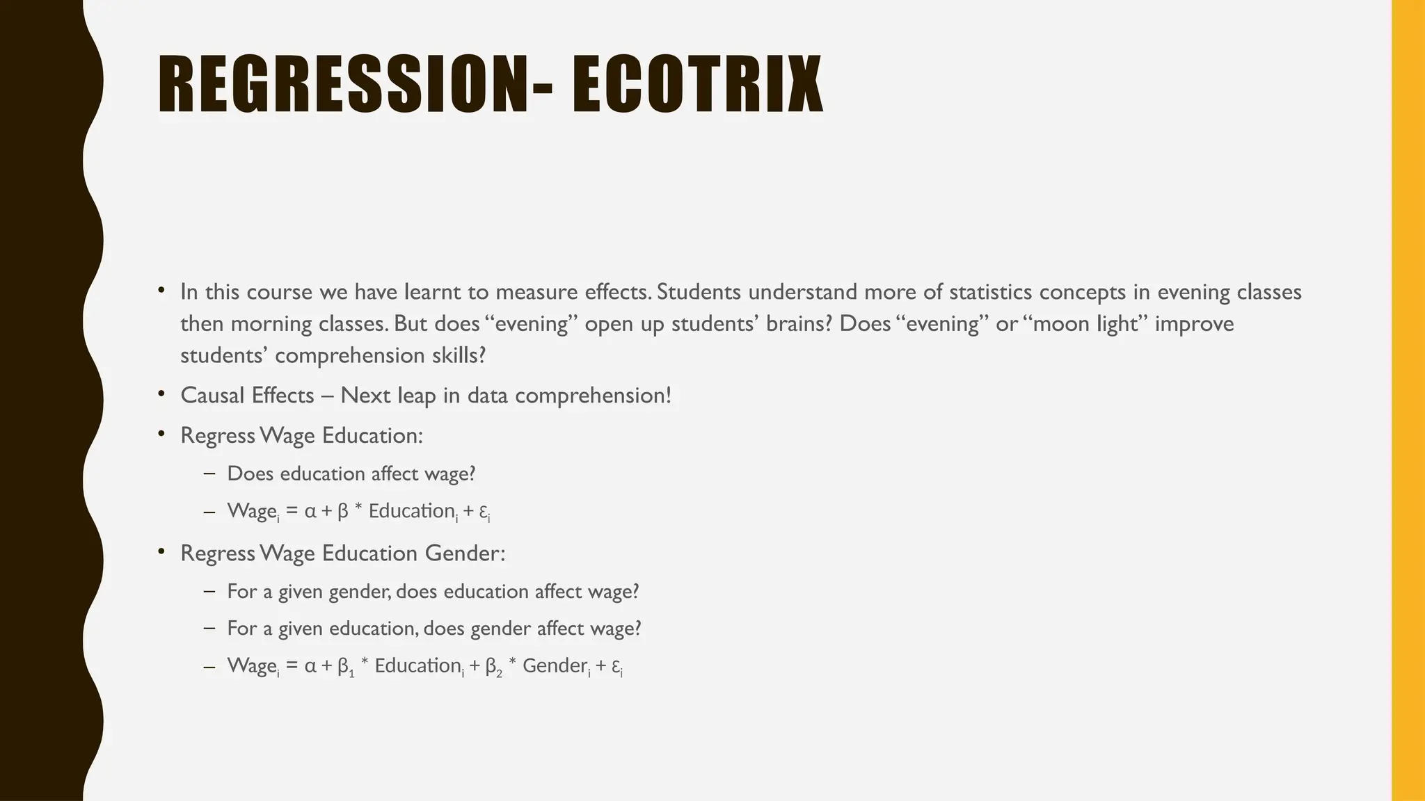 REGRESSION- ECOTRIX
• In this course we have learnt to measure effects. Students understand more of statistics concepts in evening classes
then morning classes. But does “evening” open up students’ brains? Does “evening” or “moon light” improve
students’ comprehension skills?
• Causal Effects – Next leap in data comprehension!
• Regress Wage Education:
– Does education affect wage?
– Wagei = α + β * Educationi + εi
• Regress Wage Education Gender:
– For a given gender, does education affect wage?
– For a given education, does gender affect wage?
– Wagei = α + β1 * Educationi + β2 * Genderi + εi
 