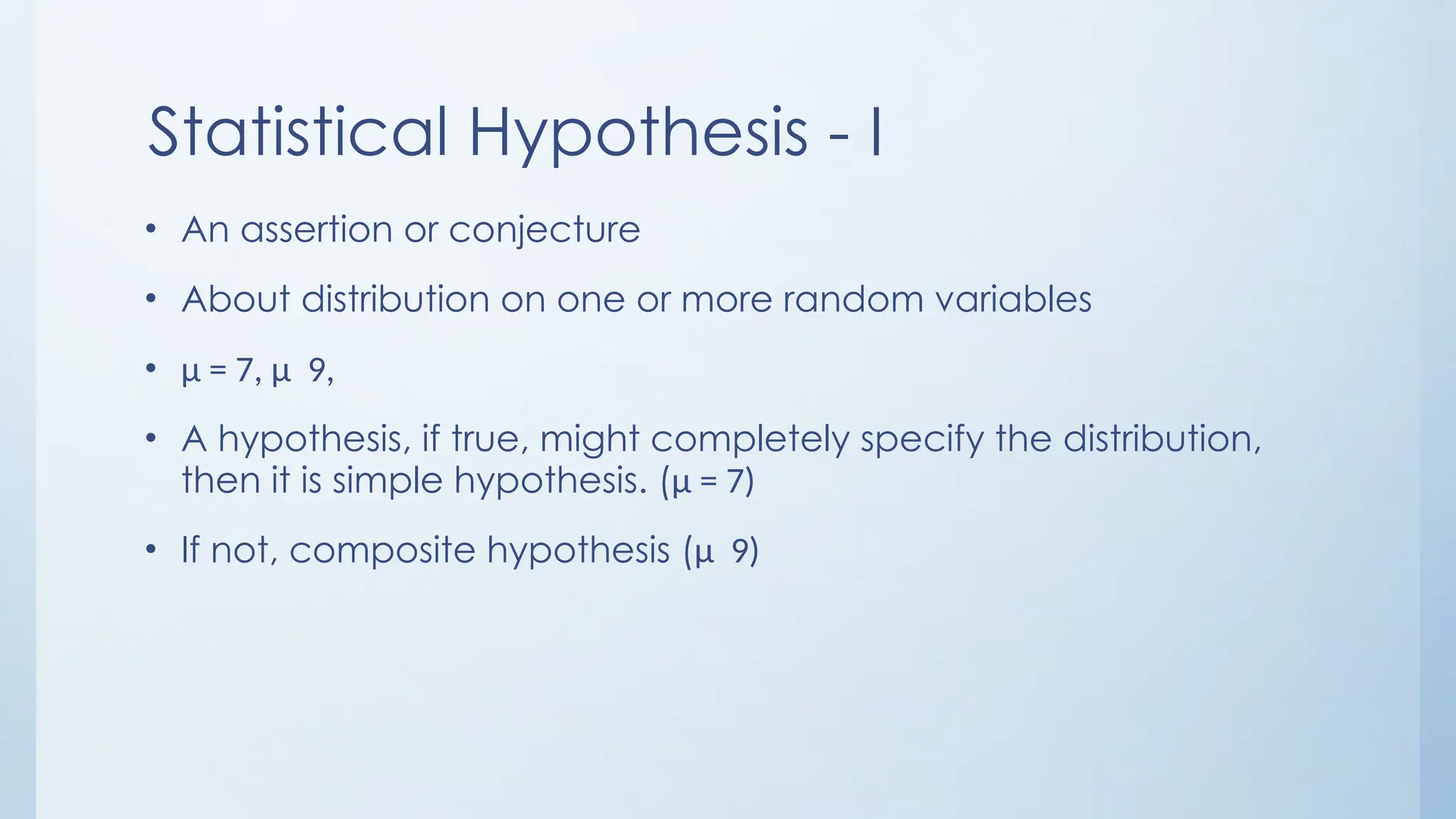 Statistical Hypothesis - I
• An assertion or conjecture
• About distribution on one or more random variables
• μ = 7, μ 9,
• A hypothesis, if true, might completely specify the distribution,
then it is simple hypothesis. (μ = 7)
• If not, composite hypothesis (μ 9)
 