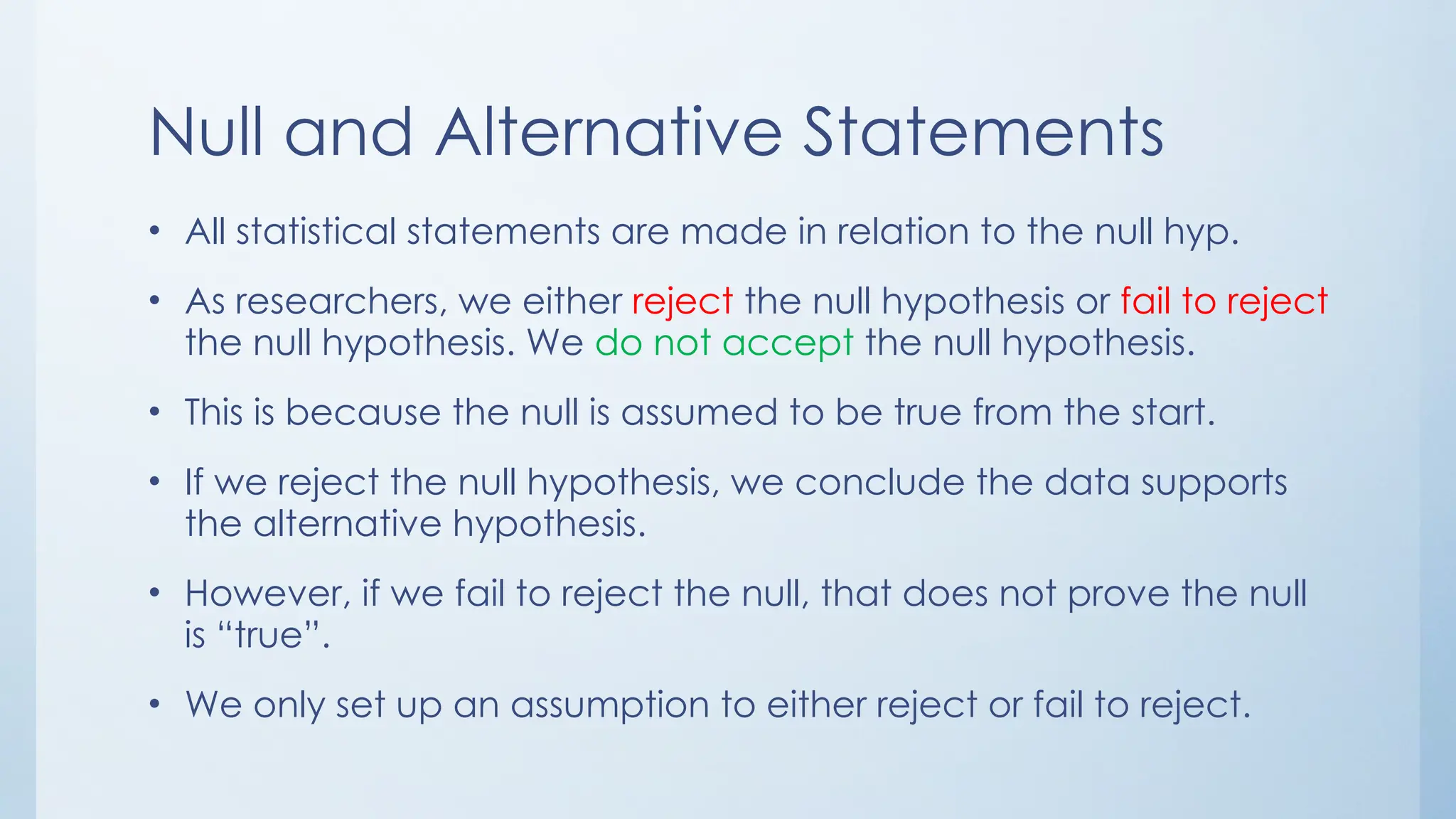 Null and Alternative Statements
• All statistical statements are made in relation to the null hyp.
• As researchers, we either reject the null hypothesis or fail to reject
the null hypothesis. We do not accept the null hypothesis.
• This is because the null is assumed to be true from the start.
• If we reject the null hypothesis, we conclude the data supports
the alternative hypothesis.
• However, if we fail to reject the null, that does not prove the null
is “true”.
• We only set up an assumption to either reject or fail to reject.
 