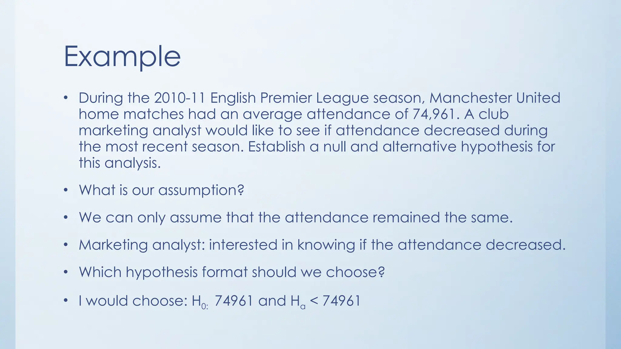 Example
• During the 2010-11 English Premier League season, Manchester United
home matches had an average attendance of 74,961. A club
marketing analyst would like to see if attendance decreased during
the most recent season. Establish a null and alternative hypothesis for
this analysis.
• What is our assumption?
• We can only assume that the attendance remained the same.
• Marketing analyst: interested in knowing if the attendance decreased.
• Which hypothesis format should we choose?
• I would choose: H0: 74961 and Ha < 74961
 