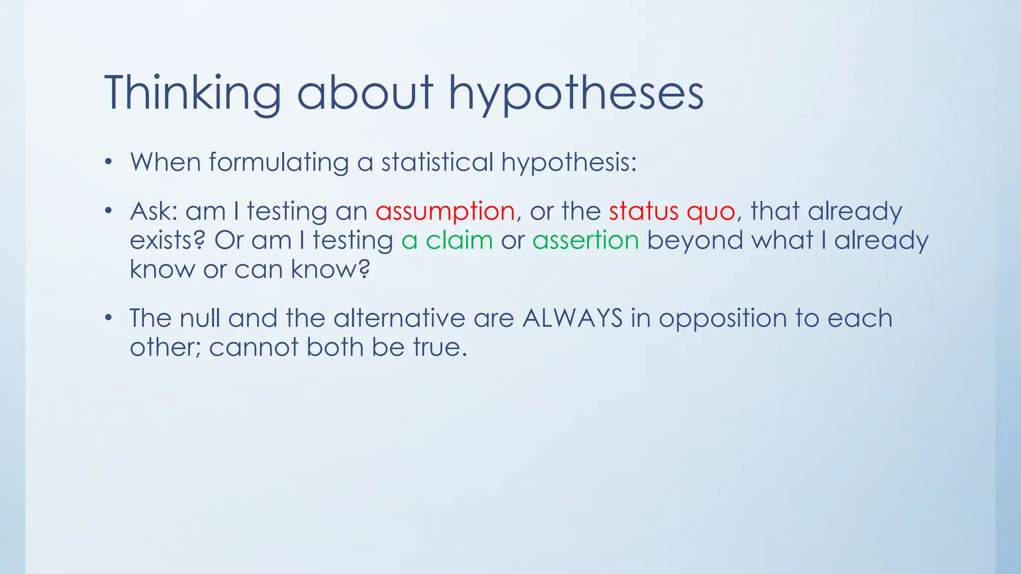 Thinking about hypotheses
• When formulating a statistical hypothesis:
• Ask: am I testing an assumption, or the status quo, that already
exists? Or am I testing a claim or assertion beyond what I already
know or can know?
• The null and the alternative are ALWAYS in opposition to each
other; cannot both be true.
 
