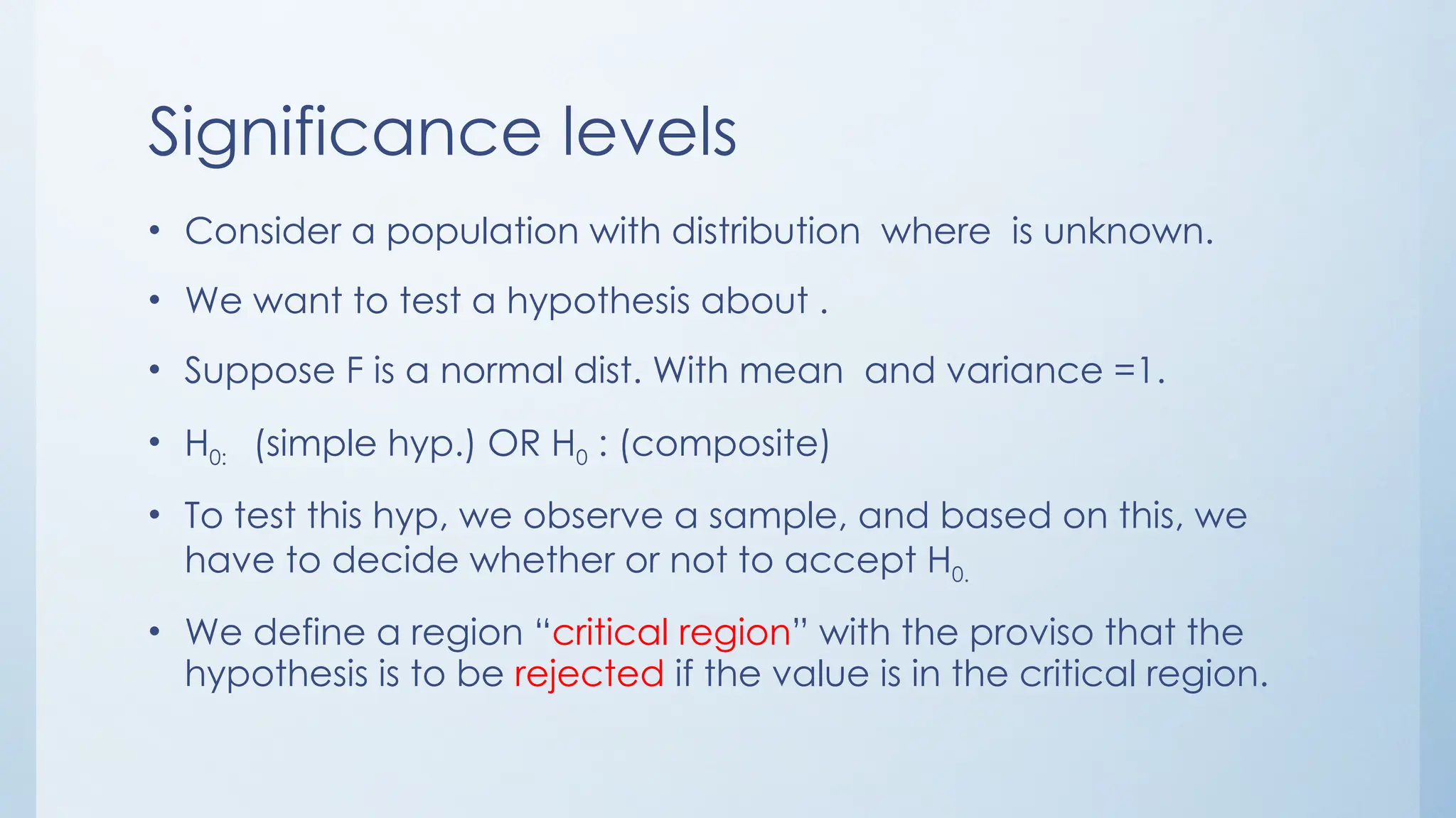 Significance levels
• Consider a population with distribution where is unknown.
• We want to test a hypothesis about .
• Suppose F is a normal dist. With mean and variance =1.
• H0: (simple hyp.) OR H0 : (composite)
• To test this hyp, we observe a sample, and based on this, we
have to decide whether or not to accept H0.
• We define a region “critical region” with the proviso that the
hypothesis is to be rejected if the value is in the critical region.
 