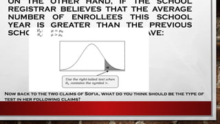 ON THE OTHER HAND, IF THE SCHOOL
REGISTRAR BELIEVES THAT THE AVERAGE
NUMBER OF ENROLLEES THIS SCHOOL
YEAR IS GREATER THAN THE PREVIOUS
SCHOOL YEAR, THEN YOU WILL HAVE:
Now back to the two claims of Sofia, what do you think should be the type of
test in her following claims?
 
