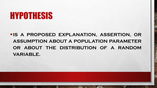 HYPOTHESIS
•IS A PROPOSED EXPLANATION, ASSERTION, OR
ASSUMPTION ABOUT A POPULATION PARAMETER
OR ABOUT THE DISTRIBUTION OF A RANDOM
VARIABLE.
 