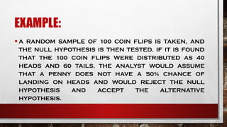 EXAMPLE:
•A RANDOM SAMPLE OF 100 COIN FLIPS IS TAKEN, AND
THE NULL HYPOTHESIS IS THEN TESTED. IF IT IS FOUND
THAT THE 100 COIN FLIPS WERE DISTRIBUTED AS 40
HEADS AND 60 TAILS, THE ANALYST WOULD ASSUME
THAT A PENNY DOES NOT HAVE A 50% CHANCE OF
LANDING ON HEADS AND WOULD REJECT THE NULL
HYPOTHESIS AND ACCEPT THE ALTERNATIVE
HYPOTHESIS.
 