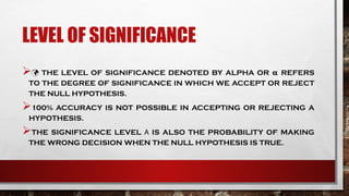 LEVEL OF SIGNIFICANCE
 THE LEVEL OF SIGNIFICANCE DENOTED BY ALPHA OR REFERS
𝛂
TO THE DEGREE OF SIGNIFICANCE IN WHICH WE ACCEPT OR REJECT
THE NULL HYPOTHESIS.
100% ACCURACY IS NOT POSSIBLE IN ACCEPTING OR REJECTING A
HYPOTHESIS.
THE SIGNIFICANCE LEVEL IS ALSO THE PROBABILITY OF MAKING
Α
THE WRONG DECISION WHEN THE NULL HYPOTHESIS IS TRUE.
 