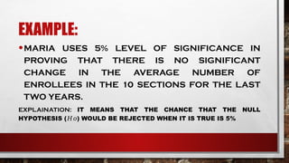 EXAMPLE:
•MARIA USES 5% LEVEL OF SIGNIFICANCE IN
PROVING THAT THERE IS NO SIGNIFICANT
CHANGE IN THE AVERAGE NUMBER OF
ENROLLEES IN THE 10 SECTIONS FOR THE LAST
TWO YEARS.
EXPLAINATION: IT MEANS THAT THE CHANCE THAT THE NULL
HYPOTHESIS ( ) WOULD BE REJECTED WHEN IT IS TRUE IS 5%
𝐻𝑜
 